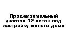  Продамземельный участок 12 соток под застройку жилого дома